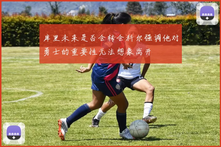 库里未来是否会转会科尔强调他对勇士的重要性无法想象离开