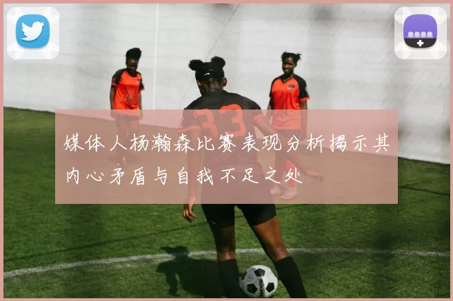 媒体人杨瀚森比赛表现分析揭示其内心矛盾与自我不足之处