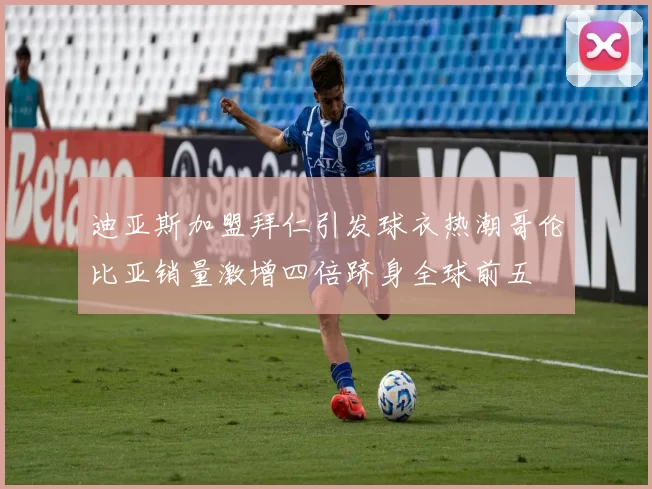 迪亚斯加盟拜仁引发球衣热潮哥伦比亚销量激增四倍跻身全球前五