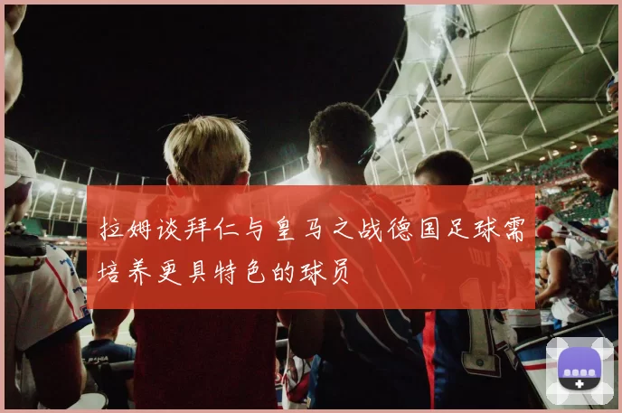 拉姆谈拜仁与皇马之战德国足球需培养更具特色的球员