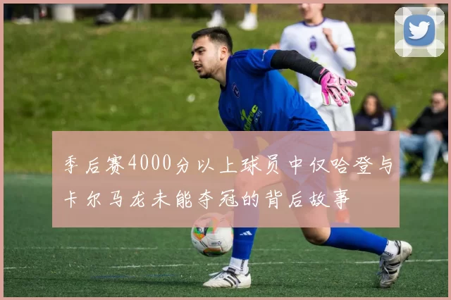 季后赛4000分以上球员中仅哈登与卡尔马龙未能夺冠的背后故事