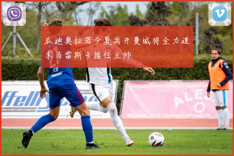 瓜迪奥拉若今夏离开曼城将全力追求马雷斯卡接任主帅