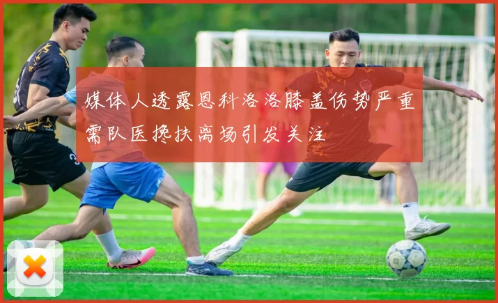 媒体人透露恩科洛洛膝盖伤势严重需队医搀扶离场引发关注