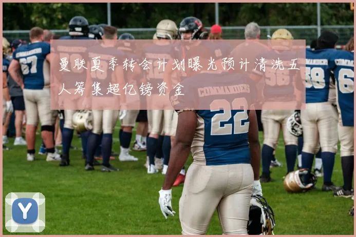 曼联夏季转会计划曝光预计清洗五人筹集超亿镑资金