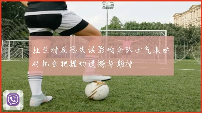 杜兰特反思失误影响全队士气表达对机会把握的遗憾与期待