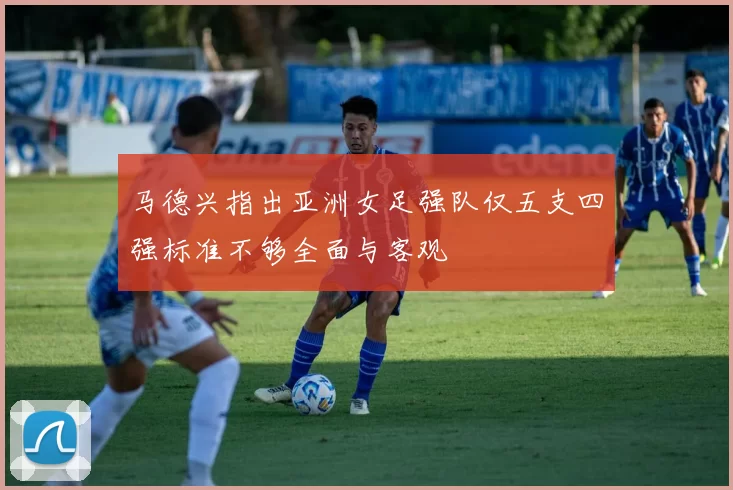 马德兴指出亚洲女足强队仅五支四强标准不够全面与客观