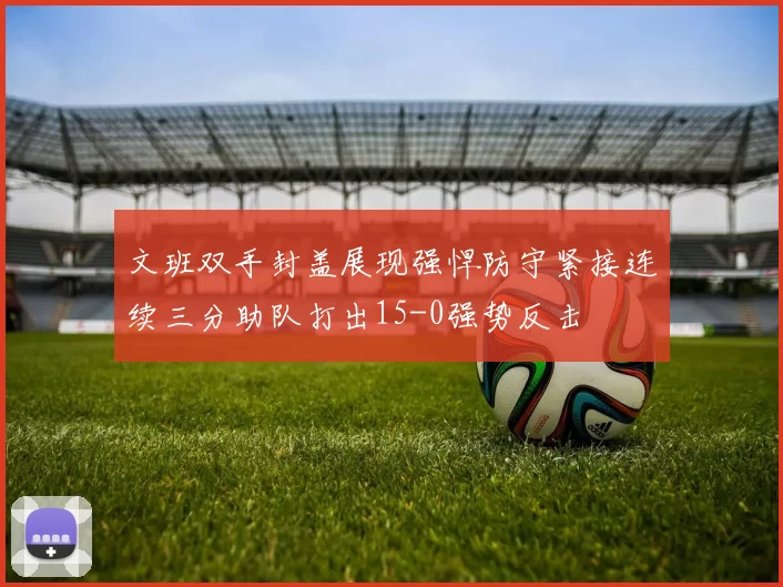 文班双手封盖展现强悍防守紧接连续三分助队打出15-0强势反击