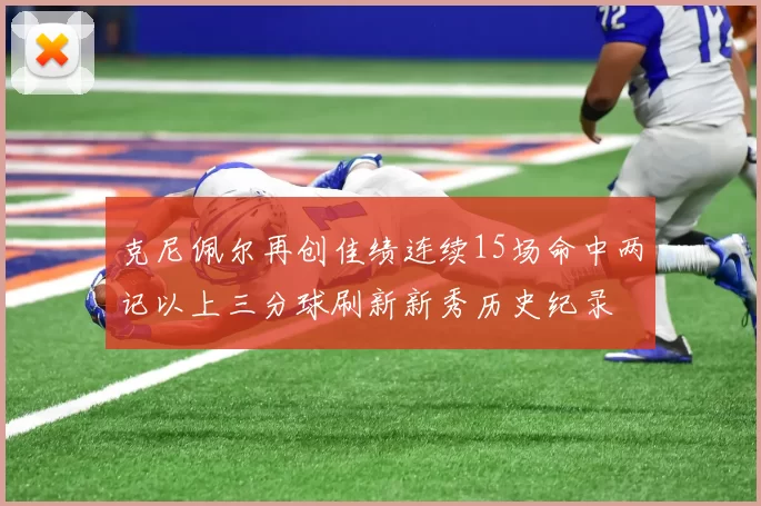 克尼佩尔再创佳绩连续15场命中两记以上三分球刷新新秀历史纪录