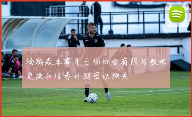 杨瀚森本赛季出场机会有限与教练更换和培养计划密切相关