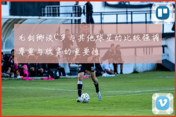 毛剑卿谈C罗与其他球星的比较强调尊重与欣赏的重要性