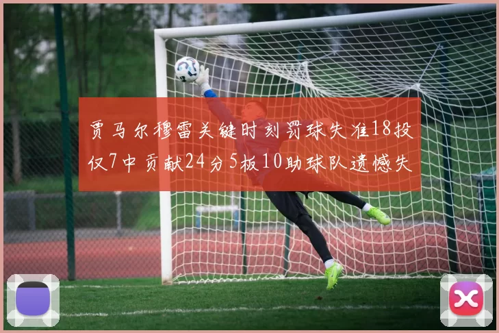 贾马尔穆雷关键时刻罚球失准18投仅7中贡献24分5板10助球队遗憾失平