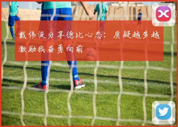 戴伟浚分享德比心态：质疑越多越激励我奋勇向前