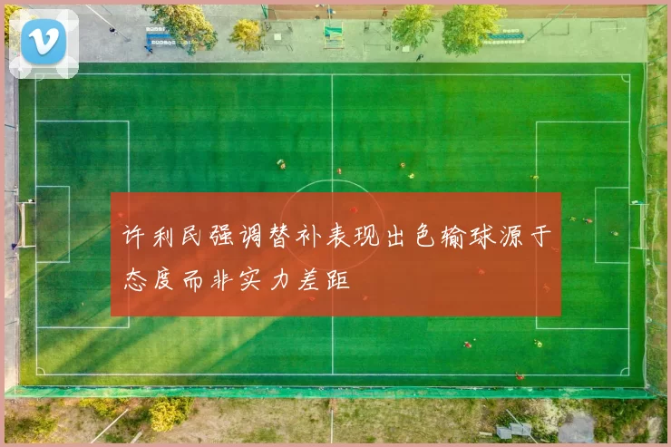 许利民强调替补表现出色输球源于态度而非实力差距
