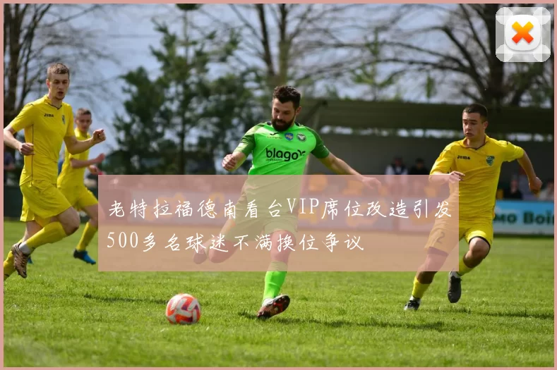 老特拉福德南看台VIP席位改造引发500多名球迷不满换位争议