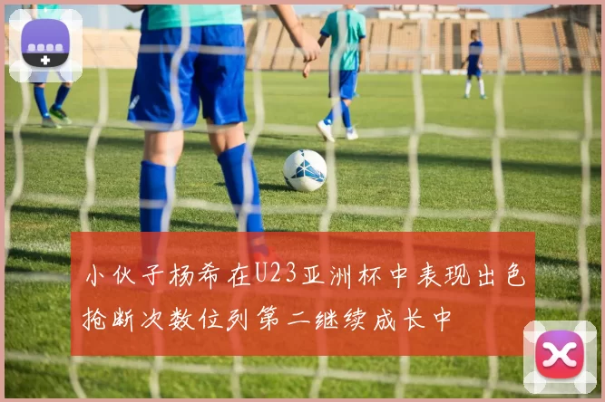 小伙子杨希在U23亚洲杯中表现出色抢断次数位列第二继续成长中
