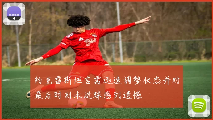约克雷斯坦言需迅速调整状态并对最后时刻未进球感到遗憾