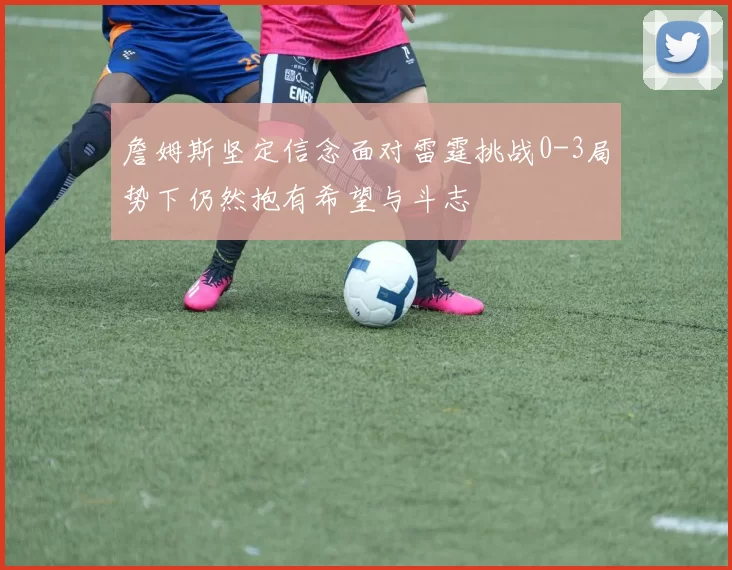 詹姆斯坚定信念面对雷霆挑战0-3局势下仍然抱有希望与斗志