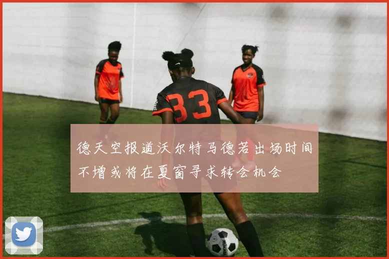 德天空报道沃尔特马德若出场时间不增或将在夏窗寻求转会机会