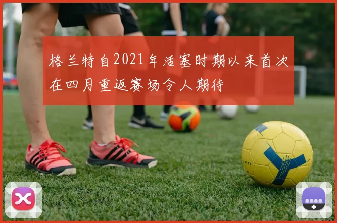 格兰特自2021年活塞时期以来首次在四月重返赛场令人期待