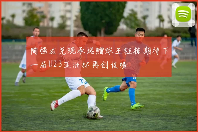 陶强龙兑现承诺赠球王钰栋期待下一届U23亚洲杯再创佳绩